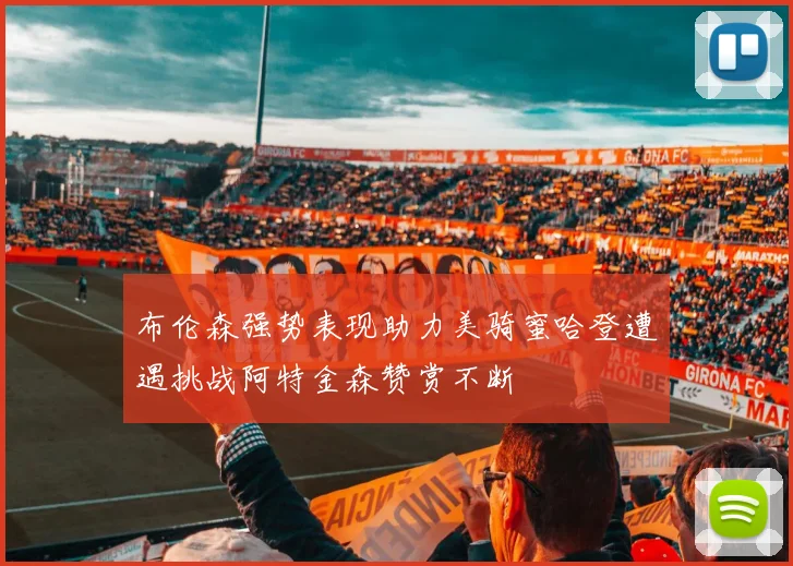 布伦森强势表现助力美骑蜜哈登遭遇挑战阿特金森赞赏不断