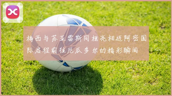 梅西与苏亚雷斯同框亮相迈阿密国际启程前往厄瓜多尔的精彩瞬间