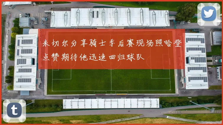 米切尔分享骑士季后赛现场照哈登点赞期待他迅速回归球队