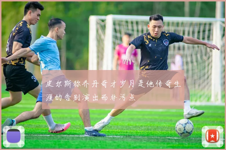 皮尔斯称乔丹奇才岁月是他传奇生涯的告别演出而非污点