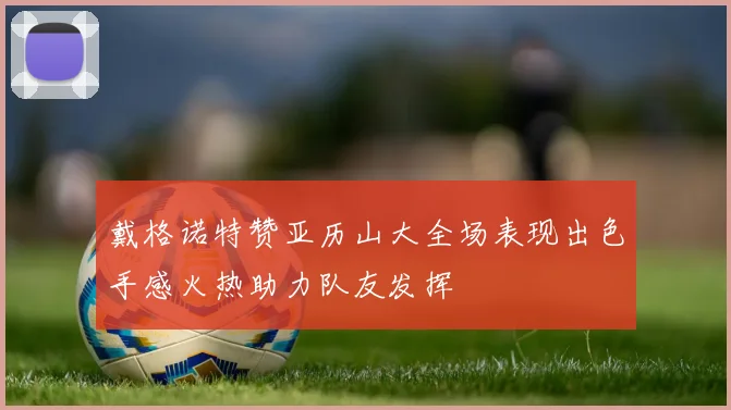 戴格诺特赞亚历山大全场表现出色手感火热助力队友发挥