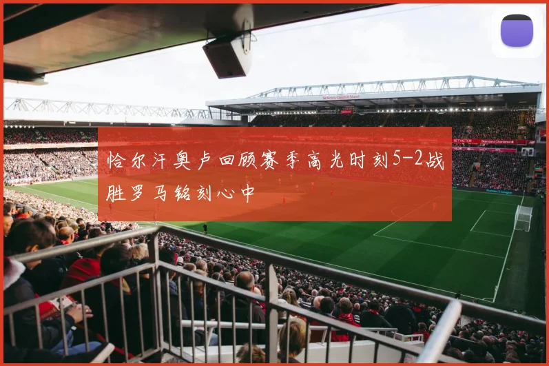 恰尔汗奥卢回顾赛季高光时刻5-2战胜罗马铭刻心中