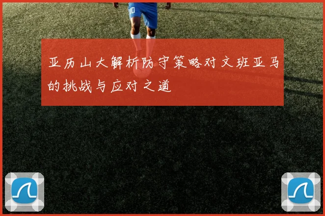 亚历山大解析防守策略对文班亚马的挑战与应对之道