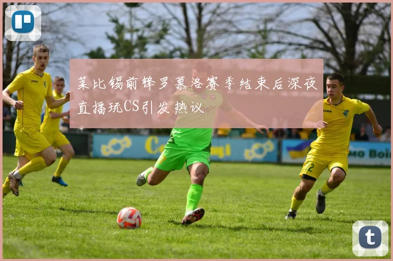 莱比锡前锋罗慕洛赛季结束后深夜直播玩CS引发热议