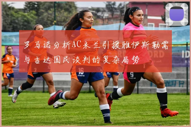 罗马诺分析AC米兰引援雅伊斯勒需与吉达国民谈判的复杂局势
