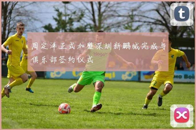 周定洋正式加盟深圳新鹏城完成与俱乐部签约仪式