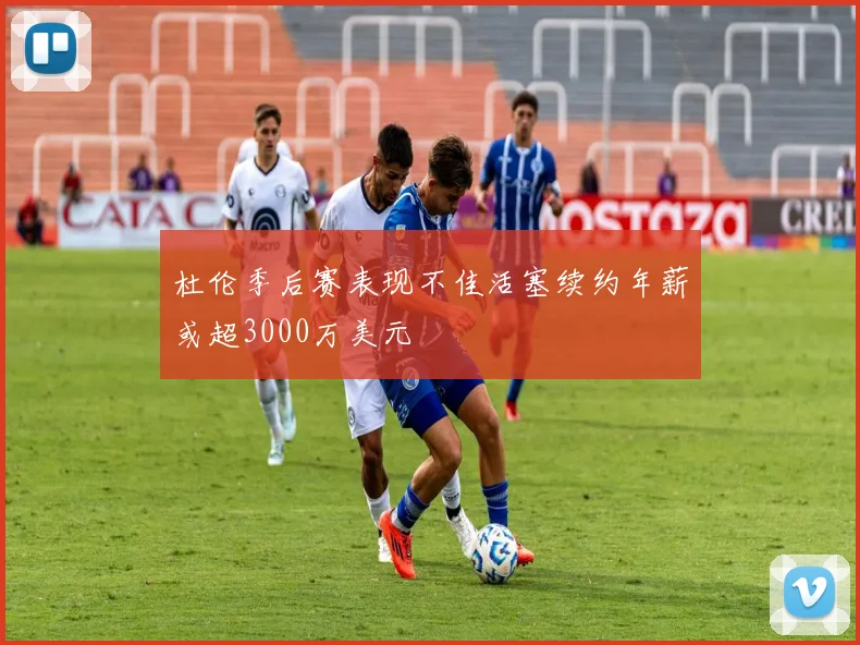 杜伦季后赛表现不佳活塞续约年薪或超3000万美元