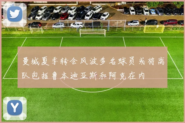 曼城夏季转会风波多名球员或将离队包括鲁本迪亚斯和阿克在内