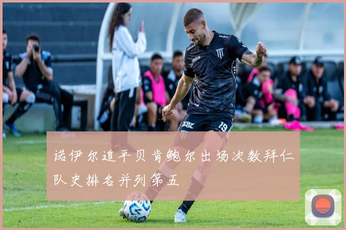 诺伊尔追平贝肯鲍尔出场次数拜仁队史排名并列第五