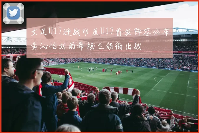女足U17迎战印度U17首发阵容公布黄沁怡刘雨希杨兰领衔出战