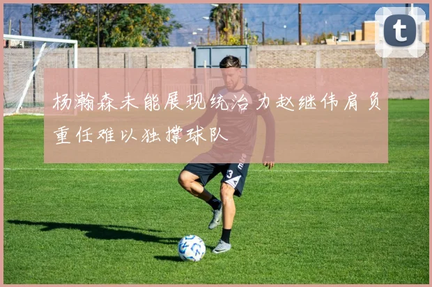 杨瀚森未能展现统治力赵继伟肩负重任难以独撑球队