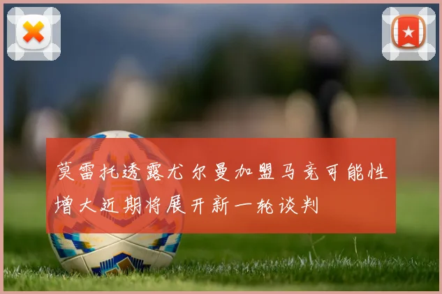 莫雷托透露尤尔曼加盟马竞可能性增大近期将展开新一轮谈判