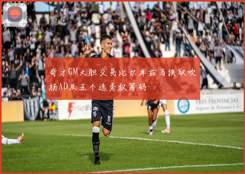 奇才GM大胆交易比尔库兹马换取吹杨AD及五个选秀权筹码