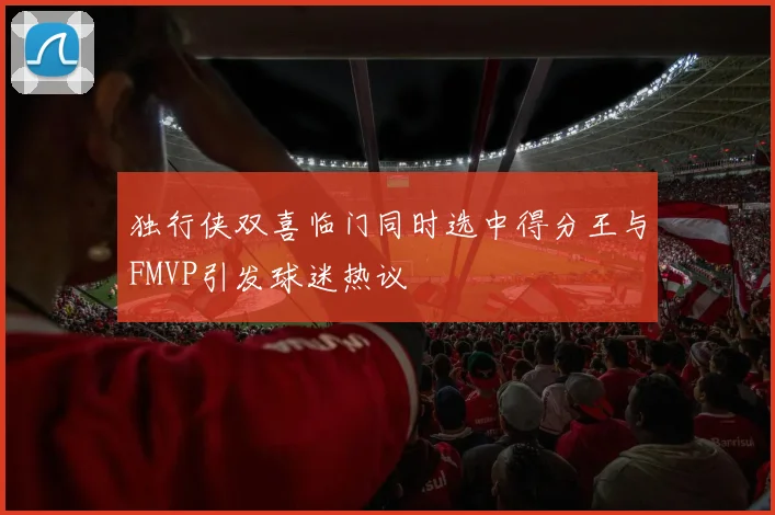 独行侠双喜临门同时选中得分王与FMVP引发球迷热议
