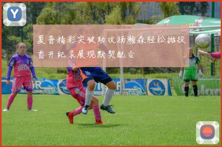 夏普精彩突破助攻杨瀚森轻松抛投首开纪录展现默契配合