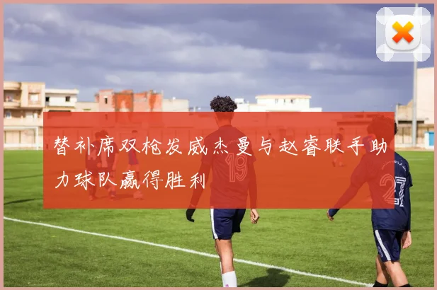 替补席双枪发威杰曼与赵睿联手助力球队赢得胜利