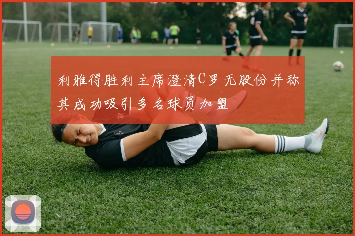 利雅得胜利主席澄清C罗无股份并称其成功吸引多名球员加盟