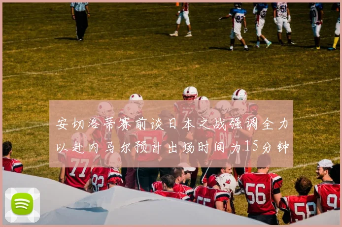 安切洛蒂赛前谈日本之战强调全力以赴内马尔预计出场时间为15分钟