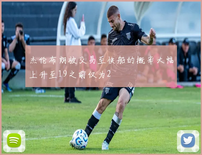 杰伦布朗被交易至快船的概率大幅上升至19之前仅为2