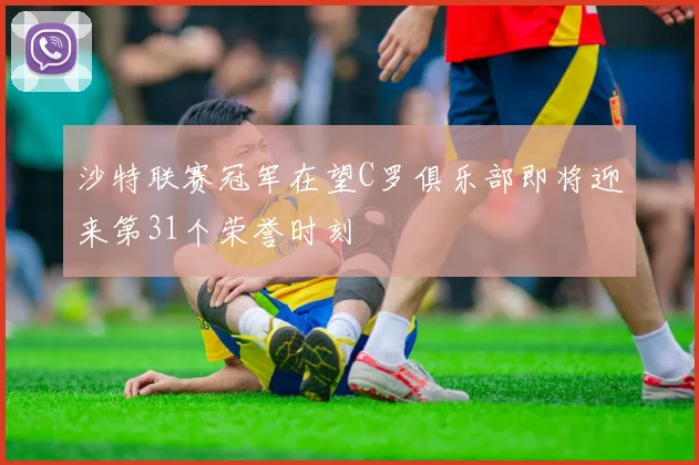 沙特联赛冠军在望C罗俱乐部即将迎来第31个荣誉时刻
