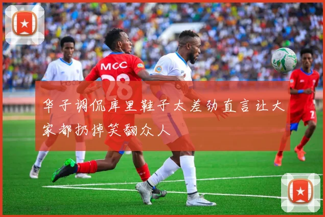 华子调侃库里鞋子太差劲直言让大家都扔掉笑翻众人