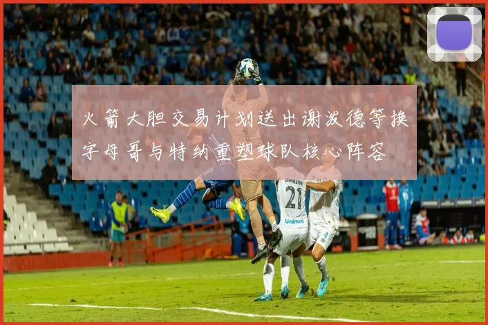 火箭大胆交易计划送出谢泼德等换字母哥与特纳重塑球队核心阵容