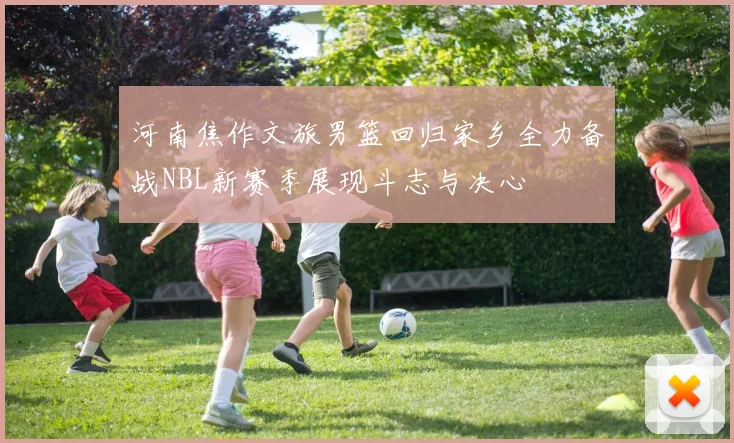 河南焦作文旅男篮回归家乡全力备战NBL新赛季展现斗志与决心