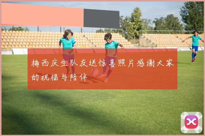 梅西庆生队友送惊喜照片感谢大家的祝福与陪伴