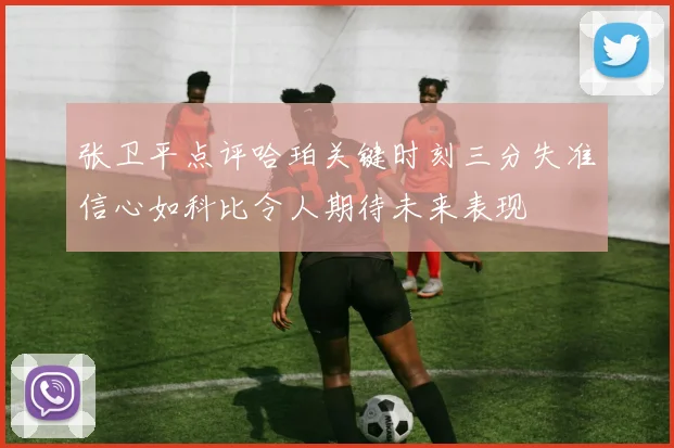 张卫平点评哈珀关键时刻三分失准信心如科比令人期待未来表现