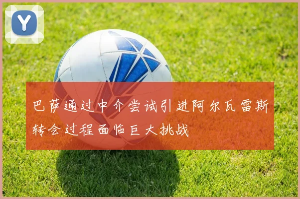 巴萨通过中介尝试引进阿尔瓦雷斯转会过程面临巨大挑战