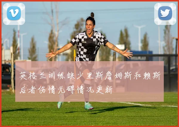 英格兰训练缺少里斯詹姆斯和赖斯后者伤情无碍情况更新