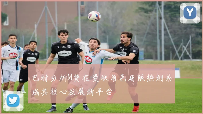 巴特分析M费在曼联角色局限热刺或成其核心发展新平台