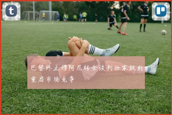巴黎终止穆阿尼转会谈判独家权利重启市场竞争