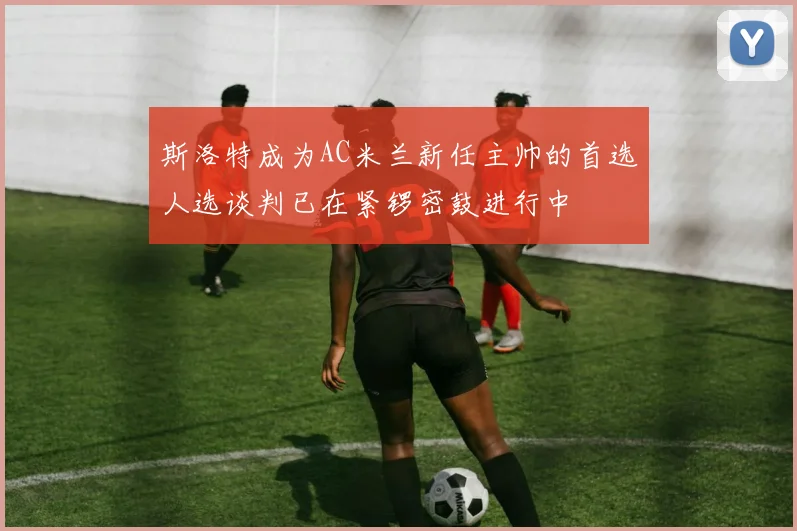 斯洛特成为AC米兰新任主帅的首选人选谈判已在紧锣密鼓进行中
