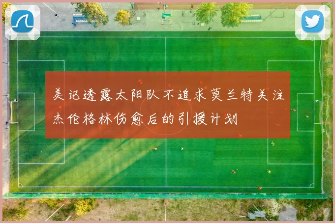 美记透露太阳队不追求莫兰特关注杰伦格林伤愈后的引援计划