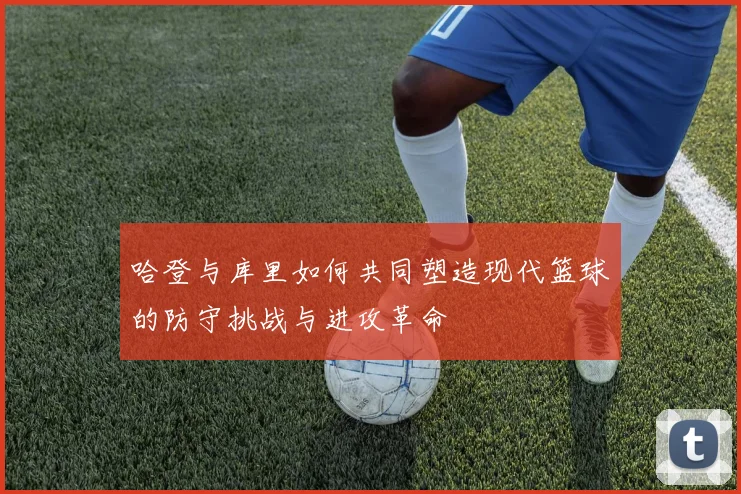 哈登与库里如何共同塑造现代篮球的防守挑战与进攻革命