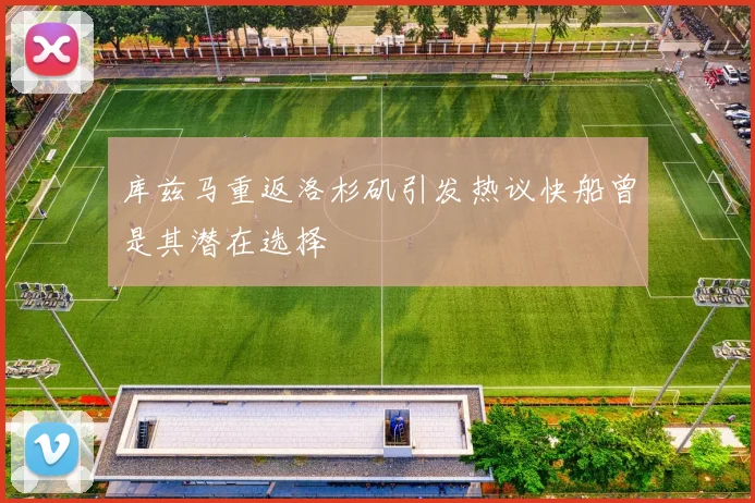 库兹马重返洛杉矶引发热议快船曾是其潜在选择