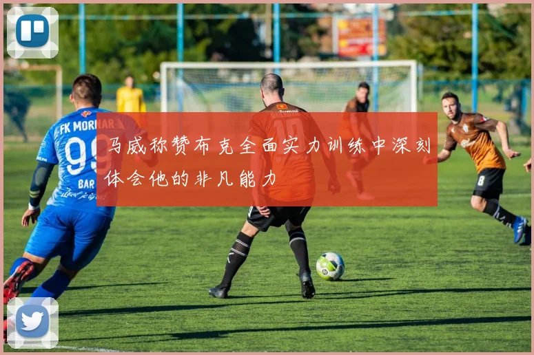 马威称赞布克全面实力训练中深刻体会他的非凡能力